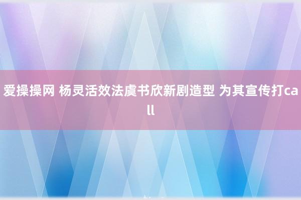 爱操操网 杨灵活效法虞书欣新剧造型 为其宣传打call