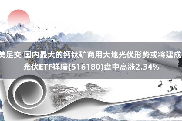 美足交 国内最大的钙钛矿商用大地光伏形势或将建成！光伏ETF祥瑞(516180)盘中高涨2.34%