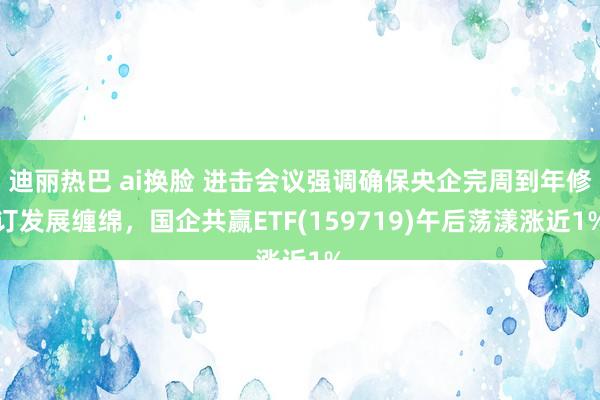 迪丽热巴 ai换脸 进击会议强调确保央企完周到年修订发展缠绵，国企共赢ETF(159719)午后荡漾涨近1%