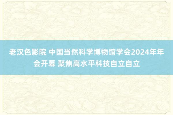 老汉色影院 中国当然科学博物馆学会2024年年会开幕 聚焦高水平科技自立自立