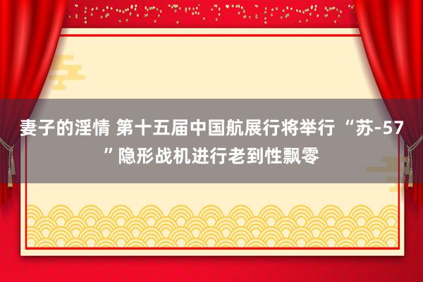 妻子的淫情 第十五届中国航展行将举行 “苏-57”隐形战机进行老到性飘零