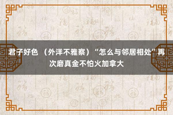 君子好色 （外洋不雅察）“怎么与邻居相处”再次磨真金不怕火加拿大