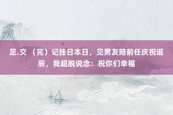 足.交 （完）记挂日本日，见男友陪前任庆祝诞辰，我超脱说念：祝你们幸福