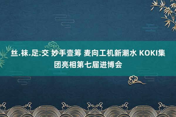 丝.袜.足.交 妙手壹筹 麦向工机新潮水 KOKI集团亮相第七届进博会