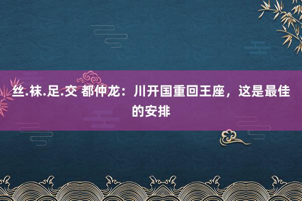 丝.袜.足.交 都仲龙：川开国重回王座，这是最佳的安排