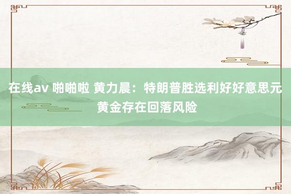 在线av 啪啪啦 黄力晨：特朗普胜选利好好意思元 黄金存在回落风险