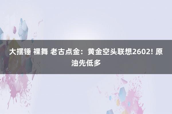 大摆锤 裸舞 老古点金：黄金空头联想2602! 原油先低多