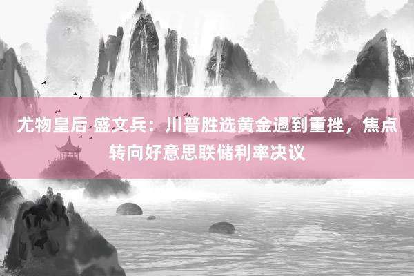 尤物皇后 盛文兵：川普胜选黄金遇到重挫，焦点转向好意思联储利率决议