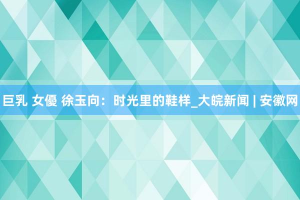 巨乳 女優 徐玉向：时光里的鞋样_大皖新闻 | 安徽网