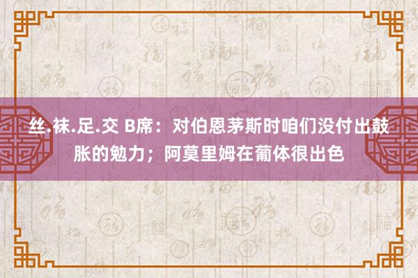 丝.袜.足.交 B席：对伯恩茅斯时咱们没付出鼓胀的勉力；阿莫里姆在葡体很出色