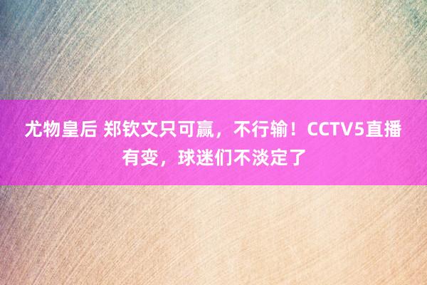 尤物皇后 郑钦文只可赢，不行输！CCTV5直播有变，球迷们不淡定了