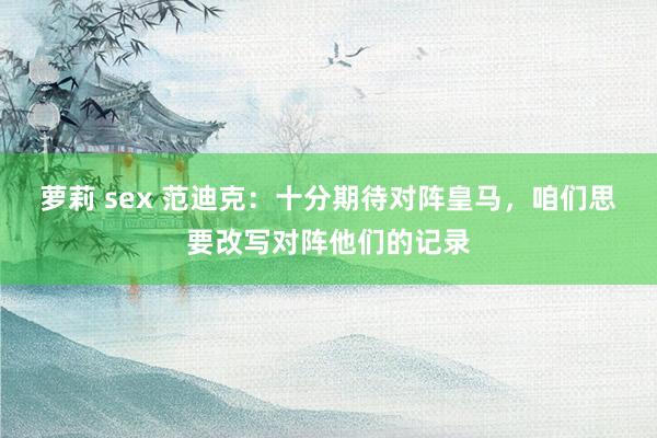 萝莉 sex 范迪克：十分期待对阵皇马，咱们思要改写对阵他们的记录