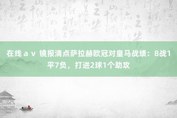 在线ａｖ 镜报清点萨拉赫欧冠对皇马战绩：8战1平7负，打进2球1个助攻