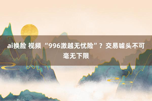 ai换脸 视频 “996激越无忧险”？交易噱头不可毫无下限