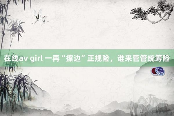 在线av girl 一再“擦边”正规险，谁来管管统筹险