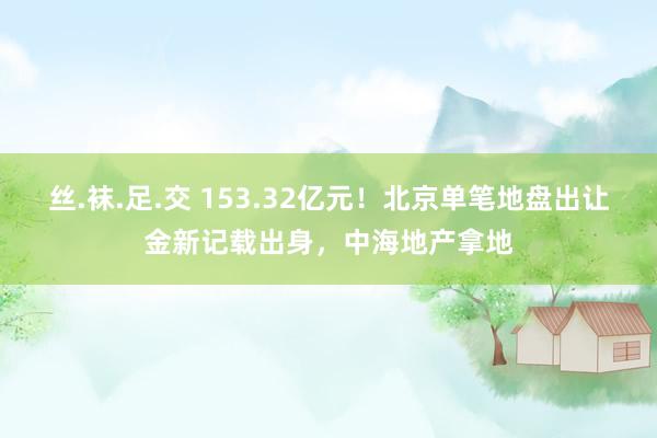 丝.袜.足.交 153.32亿元！北京单笔地盘出让金新记载出身，中海地产拿地