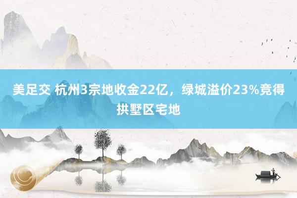 美足交 杭州3宗地收金22亿，绿城溢价23%竞得拱墅区宅地