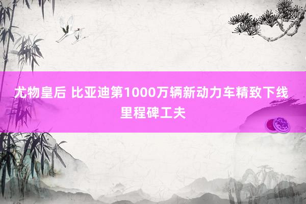 尤物皇后 比亚迪第1000万辆新动力车精致下线 里程碑工夫