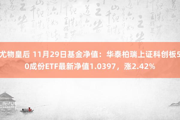 尤物皇后 11月29日基金净值：华泰柏瑞上证科创板50成份ETF最新净值1.0397，涨2.42%