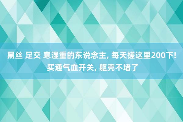 黑丝 足交 寒湿重的东说念主， 每天搓这里200下! 买通气血开关， 躯壳不堵了