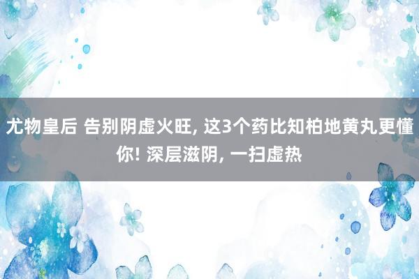 尤物皇后 告别阴虚火旺， 这3个药比知柏地黄丸更懂你! 深层滋阴， 一扫虚热