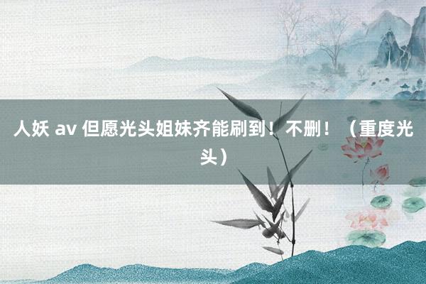 人妖 av 但愿光头姐妹齐能刷到！不删！（重度光头）