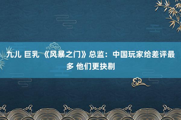 九儿 巨乳 《风暴之门》总监：中国玩家给差评最多 他们更抉剔