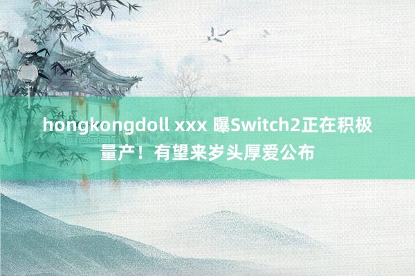 hongkongdoll xxx 曝Switch2正在积极量产！有望来岁头厚爱公布