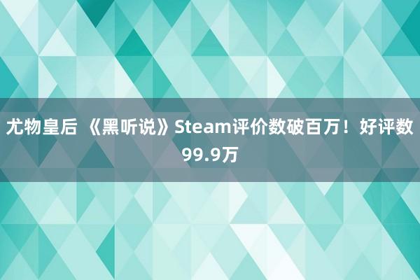 尤物皇后 《黑听说》Steam评价数破百万！好评数99.9万