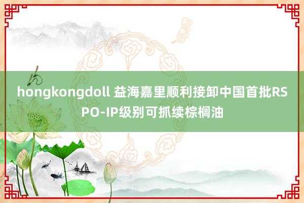 hongkongdoll 益海嘉里顺利接卸中国首批RSPO-IP级别可抓续棕榈油