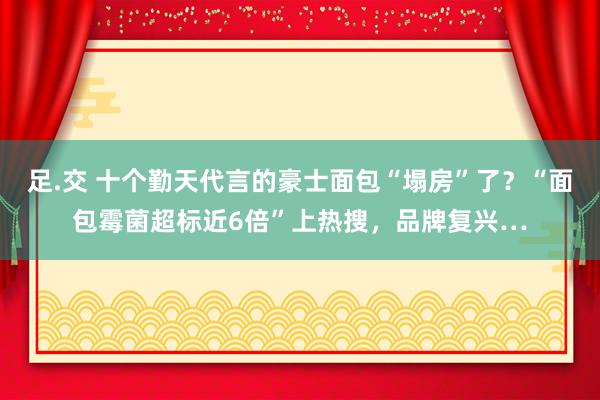 足.交 十个勤天代言的豪士面包“塌房”了？“面包霉菌超标近6倍”上热搜，品牌复兴…