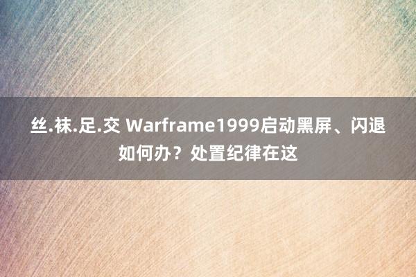 丝.袜.足.交 Warframe1999启动黑屏、闪退如何办？处置纪律在这