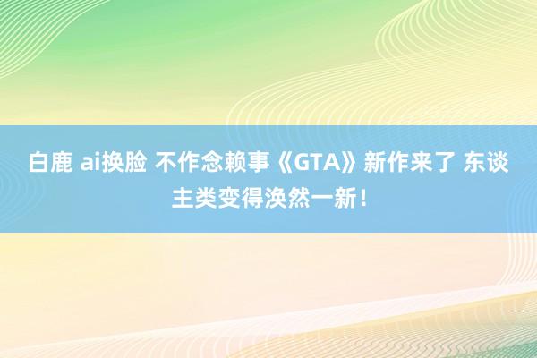 白鹿 ai换脸 不作念赖事《GTA》新作来了 东谈主类变得涣然一新！