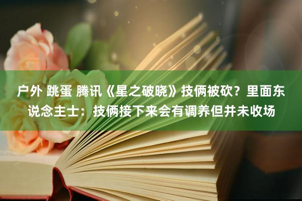 户外 跳蛋 腾讯《星之破晓》技俩被砍？里面东说念主士：技俩接下来会有调养但并未收场