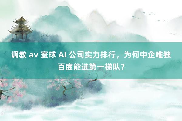 调教 av 寰球 AI 公司实力排行，为何中企唯独百度能进第一梯队？