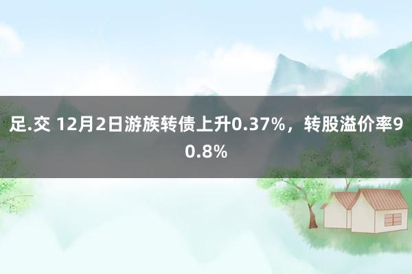 足.交 12月2日游族转债上升0.37%，转股溢价率90.8%