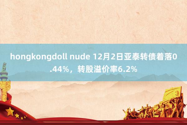 hongkongdoll nude 12月2日亚泰转债着落0.44%，转股溢价率6.2%