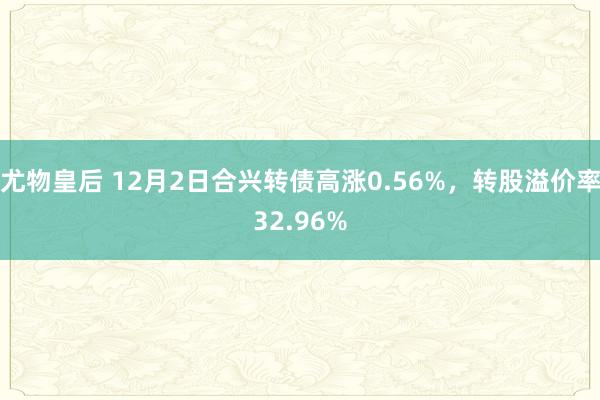 尤物皇后 12月2日合兴转债高涨0.56%，转股溢价率32.96%