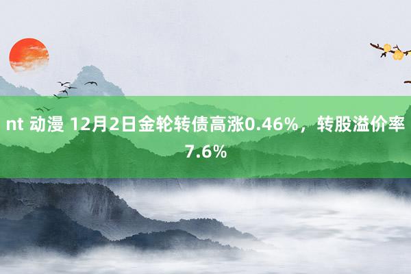 nt 动漫 12月2日金轮转债高涨0.46%，转股溢价率7.6%