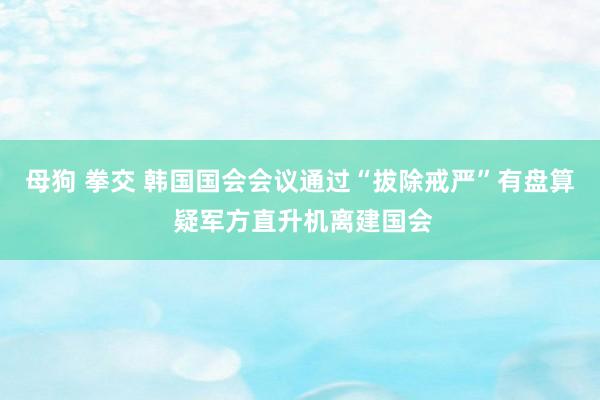 母狗 拳交 韩国国会会议通过“拔除戒严”有盘算 疑军方直升机离建国会