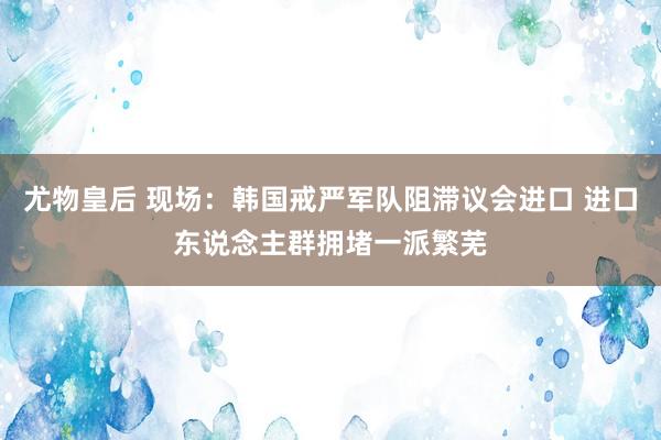 尤物皇后 现场：韩国戒严军队阻滞议会进口 进口东说念主群拥堵一派繁芜