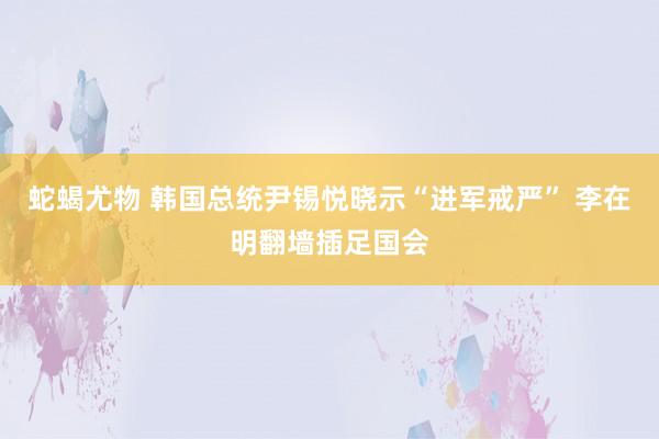 蛇蝎尤物 韩国总统尹锡悦晓示“进军戒严” 李在明翻墙插足国会