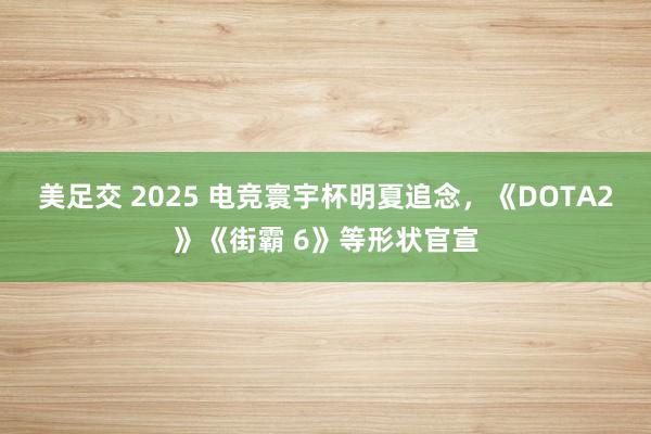 美足交 2025 电竞寰宇杯明夏追念，《DOTA2》《街霸 6》等形状官宣