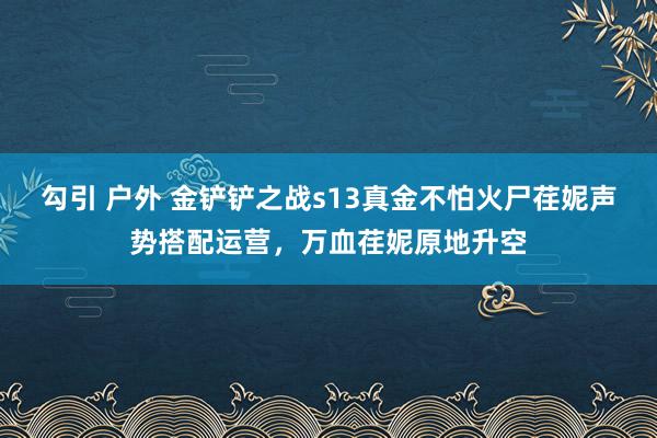 勾引 户外 金铲铲之战s13真金不怕火尸荏妮声势搭配运营，万血荏妮原地升空