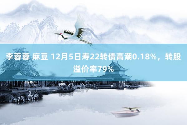 李蓉蓉 麻豆 12月5日寿22转债高潮0.18%，转股溢价率79%