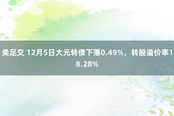 美足交 12月5日大元转债下落0.49%，转股溢价率18.28%