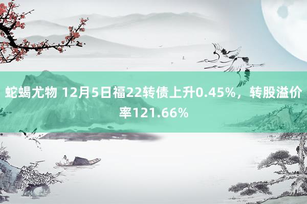 蛇蝎尤物 12月5日福22转债上升0.45%，转股溢价率121.66%