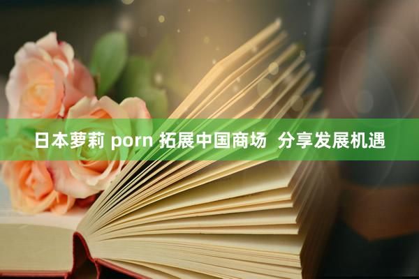 日本萝莉 porn 拓展中国商场  分享发展机遇