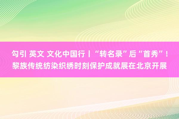 勾引 英文 文化中国行丨“转名录”后“首秀”！黎族传统纺染织绣时刻保护成就展在北京开展