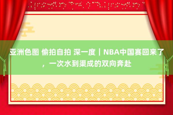 亚洲色图 偷拍自拍 深一度｜NBA中国赛回来了，一次水到渠成的双向奔赴